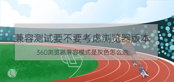 兼容测试要不要考虑浏览器版本 360浏览器兼容模式是灰色怎么选？